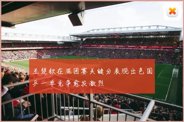 王楚钦在混团赛关键分表现出色国乒一单竞争愈发激烈