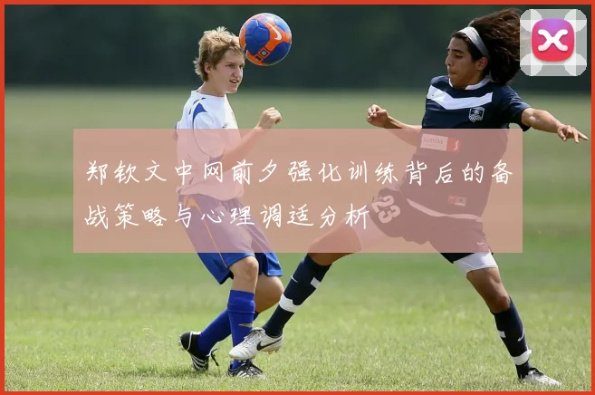 郑钦文中网前夕强化训练背后的备战策略与心理调适分析